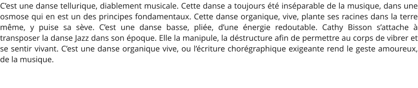 C’est une danse tellurique, diablement musicale. Cette danse a toujours été inséparable de la musique, dans une osmose qui en est un des principes fondamentaux. Cette danse organique, vive, plante ses racines dans la terre même, y puise sa sève. C’est une danse basse, pliée, d’une énergie redoutable. Cathy Bisson s’attache à transposer la danse Jazz dans son époque. Elle la manipule, la déstructure afin de permettre au corps de vibrer et se sentir vivant. C’est une danse organique vive, ou l’écriture chorégraphique exigeante rend le geste amoureux, de la musique.