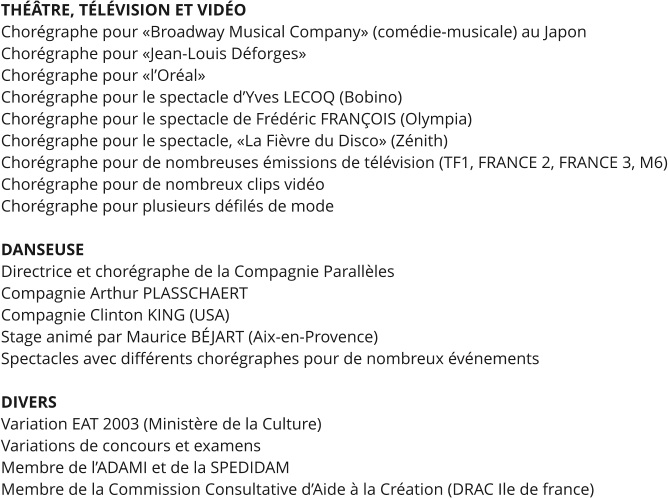 THÉÂTRE, TÉLÉVISION ET VIDÉO Chorégraphe pour «Broadway Musical Company» (comédie-musicale) au Japon Chorégraphe pour «Jean-Louis Déforges» Chorégraphe pour «l’Oréal» Chorégraphe pour le spectacle d’Yves LECOQ (Bobino) Chorégraphe pour le spectacle de Frédéric FRANÇOIS (Olympia) Chorégraphe pour le spectacle, «La Fièvre du Disco» (Zénith) Chorégraphe pour de nombreuses émissions de télévision (TF1, FRANCE 2, FRANCE 3, M6) Chorégraphe pour de nombreux clips vidéo Chorégraphe pour plusieurs défilés de mode  DANSEUSE Directrice et chorégraphe de la Compagnie Parallèles Compagnie Arthur PLASSCHAERT Compagnie Clinton KING (USA) Stage animé par Maurice BÉJART (Aix-en-Provence) Spectacles avec différents chorégraphes pour de nombreux événements  DIVERS Variation EAT 2003 (Ministère de la Culture) Variations de concours et examens Membre de l’ADAMI et de la SPEDIDAM Membre de la Commission Consultative d’Aide à la Création (DRAC Ile de france)