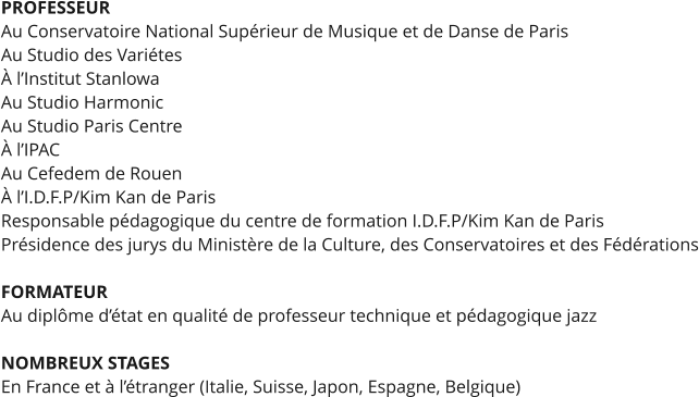 PROFESSEUR Au Conservatoire National Supérieur de Musique et de Danse de Paris Au Studio des Variétes À l’Institut Stanlowa Au Studio Harmonic Au Studio Paris Centre À l’IPAC Au Cefedem de Rouen À l’I.D.F.P/Kim Kan de Paris Responsable pédagogique du centre de formation I.D.F.P/Kim Kan de Paris Présidence des jurys du Ministère de la Culture, des Conservatoires et des Fédérations  FORMATEUR Au diplôme d’état en qualité de professeur technique et pédagogique jazz  NOMBREUX STAGES En France et à l’étranger (Italie, Suisse, Japon, Espagne, Belgique)