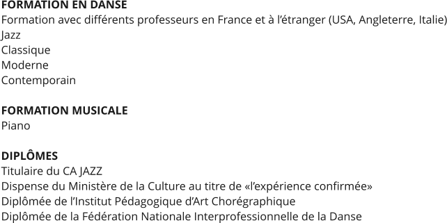 FORMATION EN DANSE Formation avec différents professeurs en France et à l’étranger (USA, Angleterre, Italie) Jazz Classique Moderne Contemporain  FORMATION MUSICALE  Piano  DIPLÔMES Titulaire du CA JAZZ Dispense du Ministère de la Culture au titre de «l’expérience confirmée» Diplômée de l’Institut Pédagogique d’Art Chorégraphique Diplômée de la Fédération Nationale Interprofessionnelle de la Danse