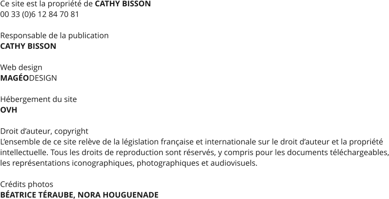 Ce site est la propriété de CATHY BISSON 00 33 (0)6 12 84 70 81  Responsable de la publication CATHY BISSON  Web design MAGÉODESIGN  Hébergement du site OVH  Droit d’auteur, copyright L’ensemble de ce site relève de la législation française et internationale sur le droit d’auteur et la propriété intellectuelle. Tous les droits de reproduction sont réservés, y compris pour les documents téléchargeables, les représentations iconographiques, photographiques et audiovisuels.  Crédits photos BÉATRICE TÉRAUBE, NORA HOUGUENADE